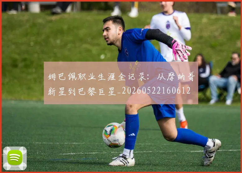 姆巴佩职业生涯全记录：从摩纳哥新星到巴黎巨星_20260522160612