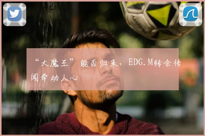 “大魔王”能否归来，EDG.M转会传闻牵动人心