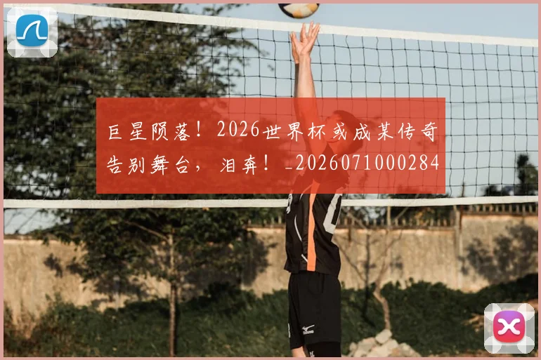 巨星陨落！2026世界杯或成某传奇告别舞台，泪奔！_20260710002840