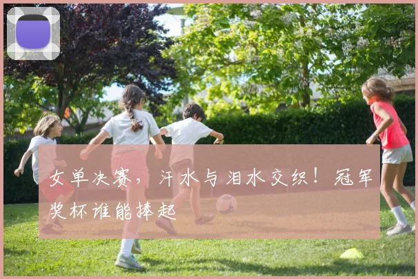 女单决赛，汗水与泪水交织！冠军奖杯谁能捧起