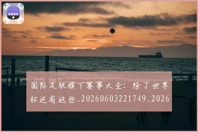 国际足联旗下赛事大全：除了世界杯还有这些_20260603221749_20260707020536