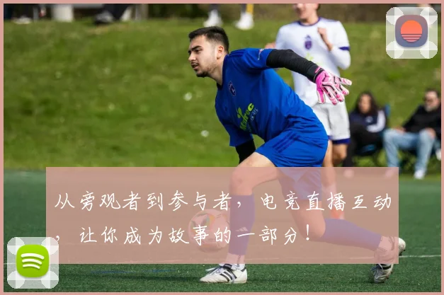 从旁观者到参与者，电竞直播互动，让你成为故事的一部分！