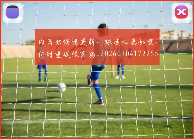 内马尔伤情更新,球迷心急如焚,何时重返绿茵场_20260704172255
