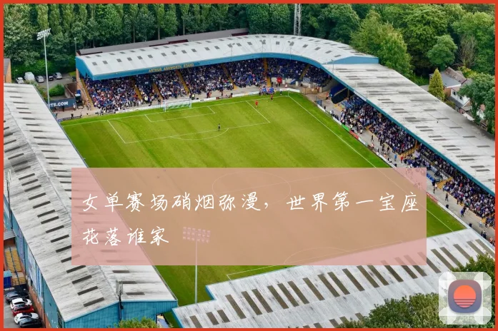 女单赛场硝烟弥漫，世界第一宝座花落谁家