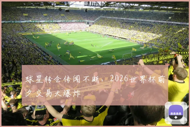 球星转会传闻不断,2026世界杯前夕交易大爆炸