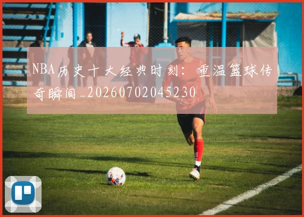 NBA历史十大经典时刻:重温篮球传奇瞬间_20260702045230