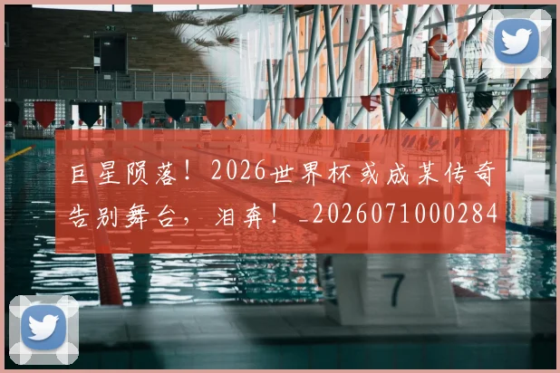 巨星陨落!2026世界杯或成某传奇告别舞台,泪奔!_20260710002840