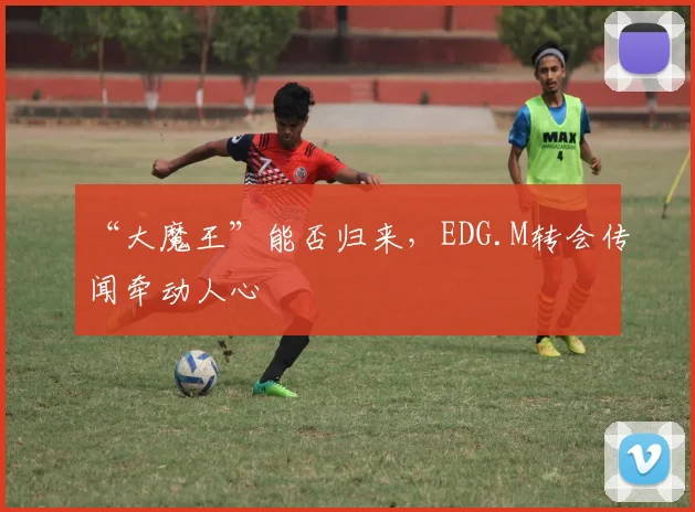 “大魔王”能否归来，EDG.M转会传闻牵动人心