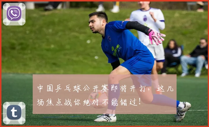 中国乒乓球公开赛即将开打，这几场焦点战你绝对不能错过！