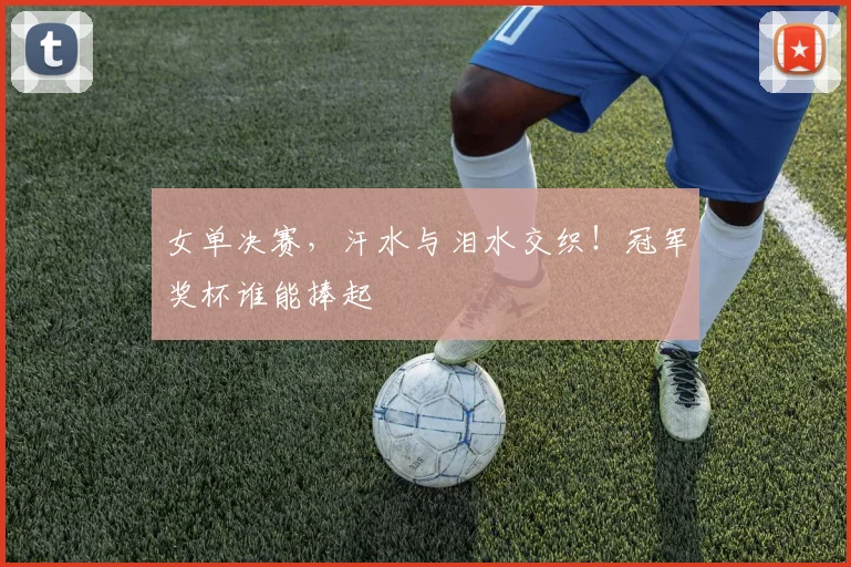 女单决赛，汗水与泪水交织！冠军奖杯谁能捧起