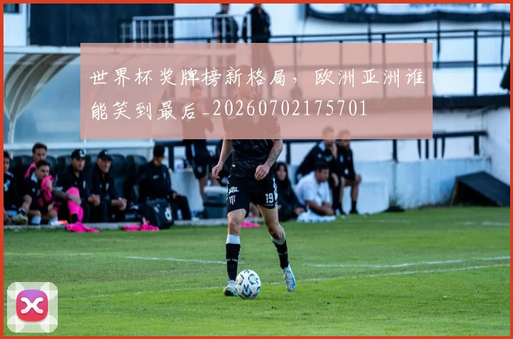 世界杯奖牌榜新格局，欧洲亚洲谁能笑到最后_20260702175701