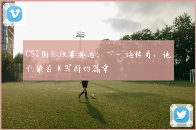 CS2国际联赛排名：下一站传奇，他们能否书写新的篇章