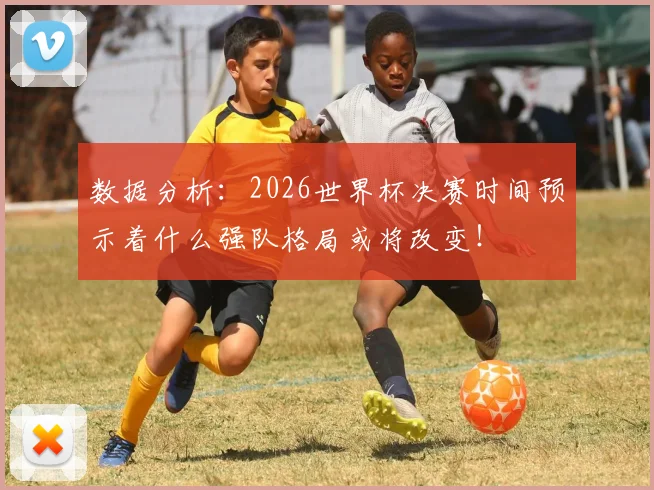 数据分析：2026世界杯决赛时间预示着什么强队格局或将改变！
