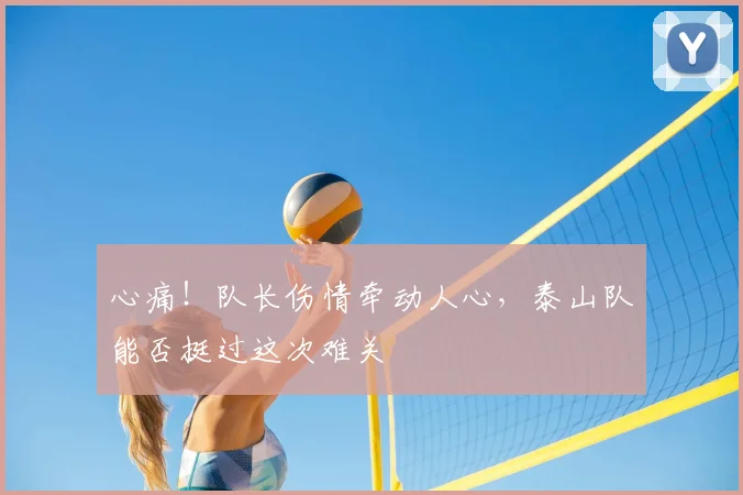 心痛！队长伤情牵动人心，泰山队能否挺过这次难关