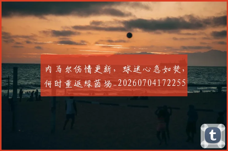 内马尔伤情更新，球迷心急如焚，何时重返绿茵场_20260704172255