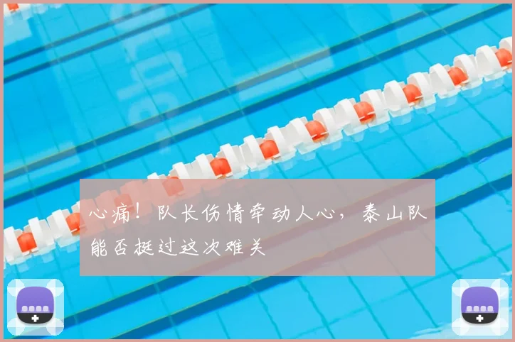 心痛！队长伤情牵动人心，泰山队能否挺过这次难关